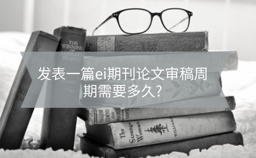 發表一篇ei期刊論文審稿周期需要多久?