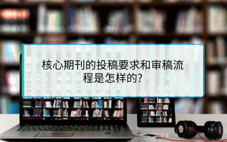核心期刊的投稿要求和審稿流程是怎樣的?